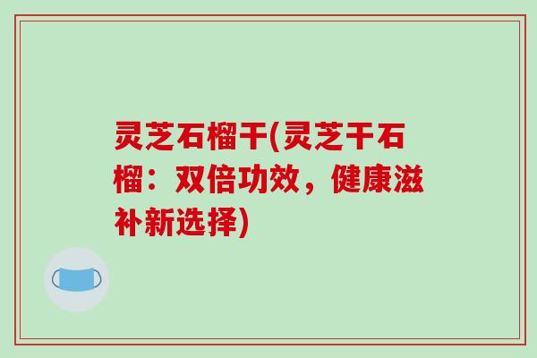 灵芝石榴干(灵芝干石榴:双倍功效,健康滋补新选择)