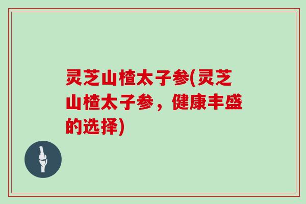 灵芝山楂太子参(灵芝山楂太子参,健康丰盛的选择)