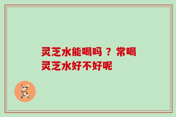 灵芝水能喝吗 ？常喝灵芝水好不好呢