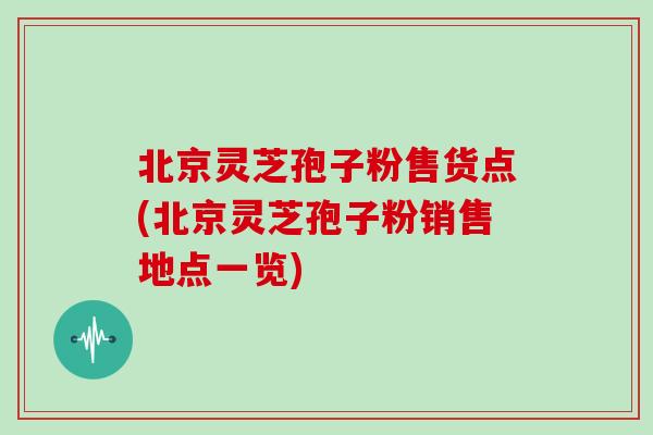 北京灵芝孢子粉售货点(北京灵芝孢子粉销售地点一览)