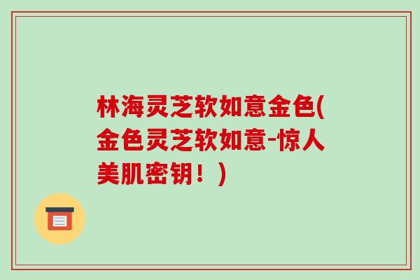 林海灵芝软如意金色(金色灵芝软如意-惊人美肌密钥!)