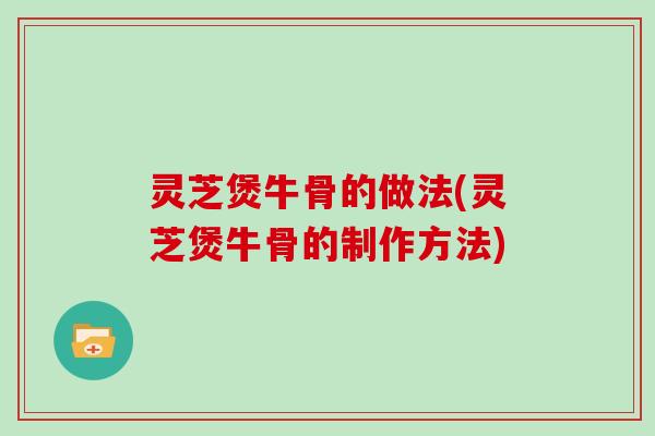 灵芝煲牛骨的做法(灵芝煲牛骨的制作方法)
