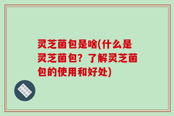 灵芝菌包是啥(什么是灵芝菌包？了解灵芝菌包的使用和好处)