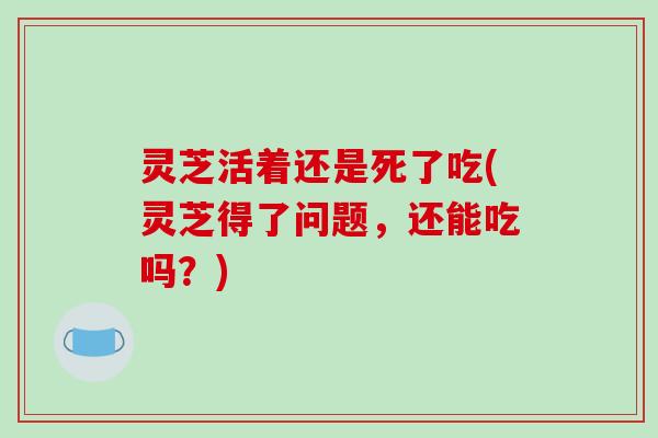 灵芝活着还是死了吃(灵芝得了问题,还能吃吗?)