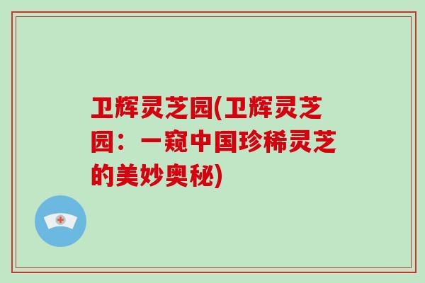 卫辉灵芝园(卫辉灵芝园：一窥中国珍稀灵芝的美妙奥秘)