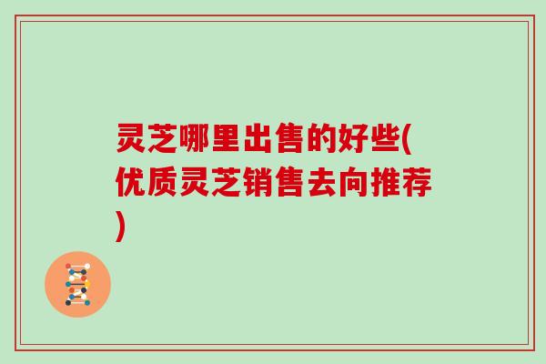 灵芝哪里出售的好些(优质灵芝销售去向推荐)