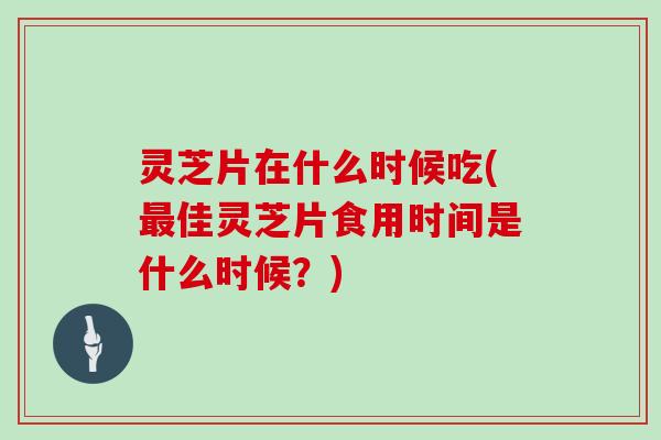 灵芝片在什么时候吃(最佳灵芝片食用时间是什么时候?)
