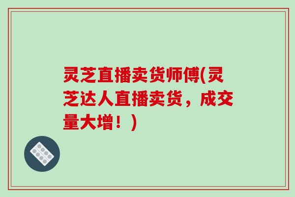 灵芝直播卖货师傅(灵芝达人直播卖货，成交量大增！)