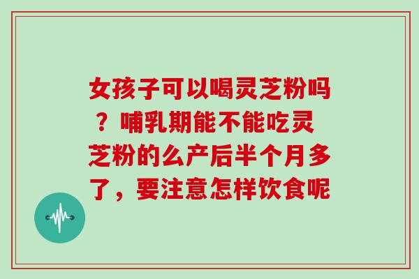 女孩子可以喝灵芝粉吗 ？哺乳期能不能吃灵芝粉的么产后半个月多了，要注意怎样饮食呢