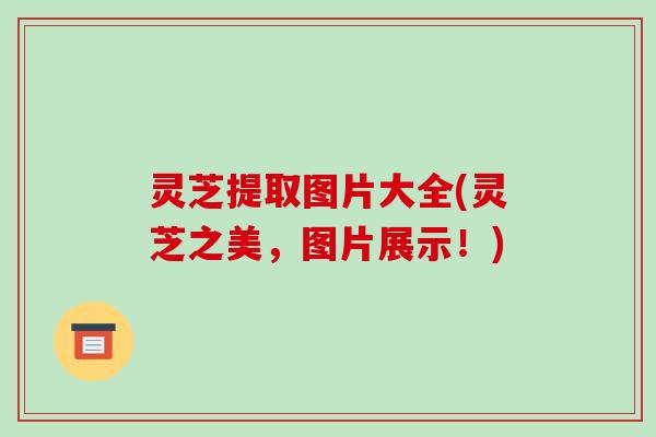灵芝提取图片大全(灵芝之美，图片展示！)