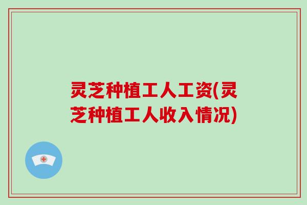 灵芝种植工人工资(灵芝种植工人收入情况)