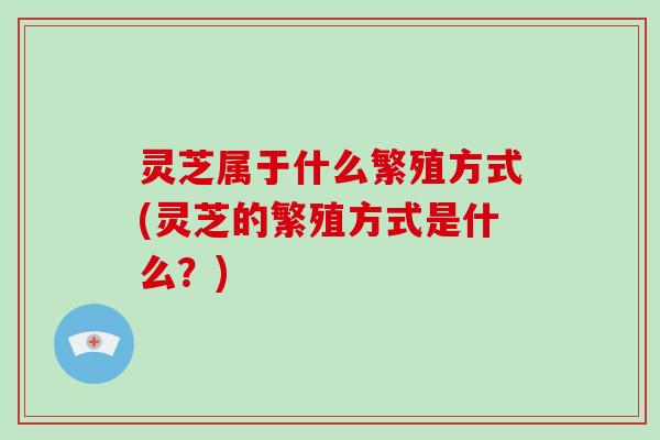 灵芝属于什么繁殖方式(灵芝的繁殖方式是什么?)