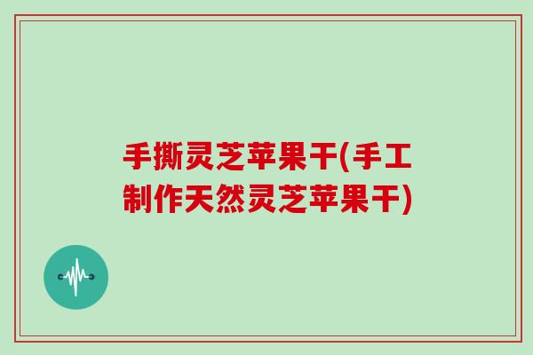 手撕灵芝苹果干(手工制作天然灵芝苹果干)