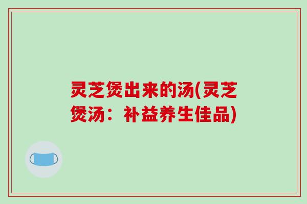 灵芝煲出来的汤(灵芝煲汤:补益养生佳品)