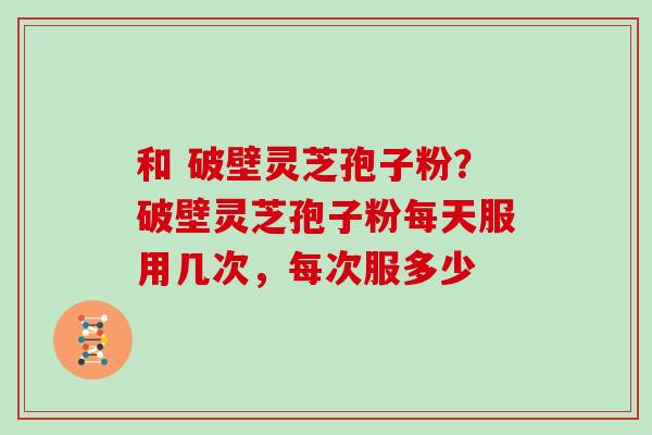 和 破壁灵芝孢子粉？破壁灵芝孢子粉每天服用几次，每次服多少