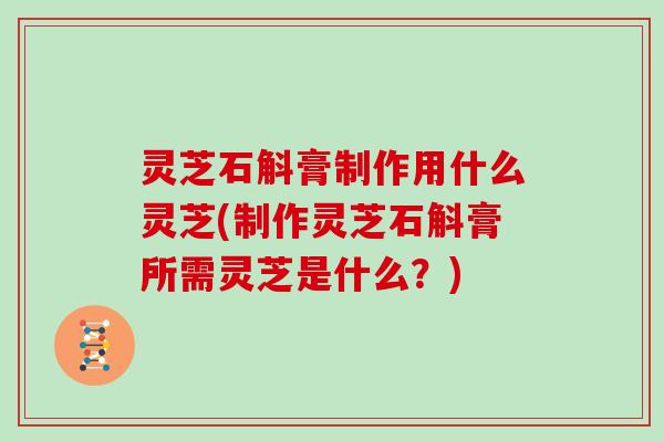 灵芝石斛膏制作用什么灵芝(制作灵芝石斛膏所需灵芝是什么?)