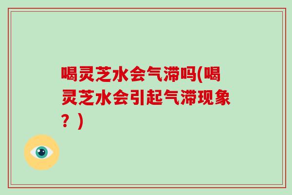 喝灵芝水会气滞吗(喝灵芝水会引起气滞现象?)