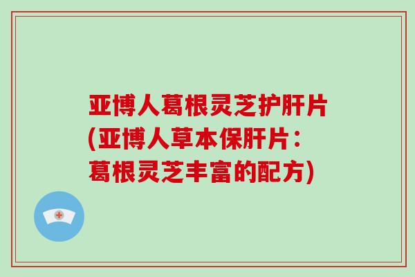 亚博人葛根灵芝护肝片(亚博人草本保肝片:葛根灵芝丰富的配方)