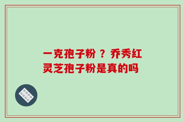 一克孢子粉 ?乔秀红灵芝孢子粉是真的吗