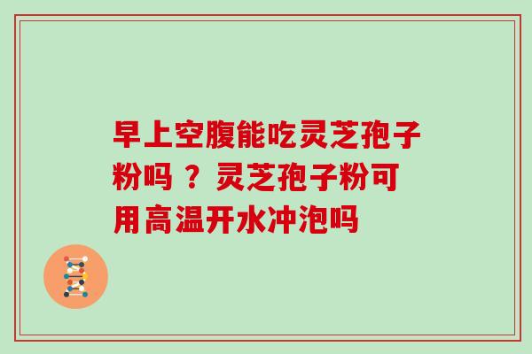 早上空腹能吃灵芝孢子粉吗 ?灵芝孢子粉可用高温开水冲泡吗