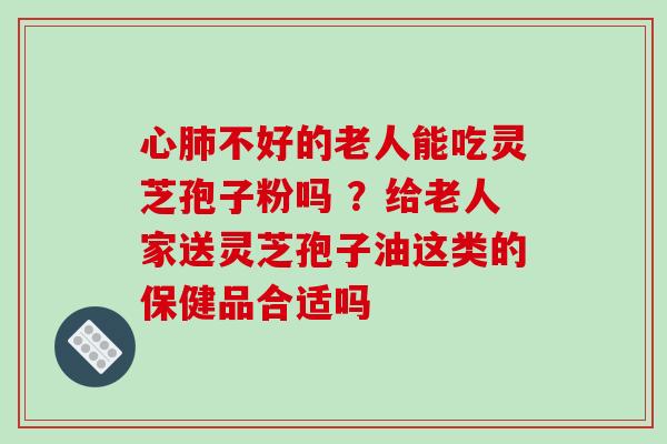 心肺不好的老人能吃灵芝孢子粉吗 ？给老人家送灵芝孢子油这类的保健品合适吗
