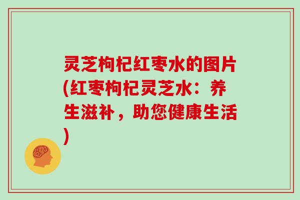 灵芝枸杞红枣水的图片(红枣枸杞灵芝水：养生滋补，助您健康生活)