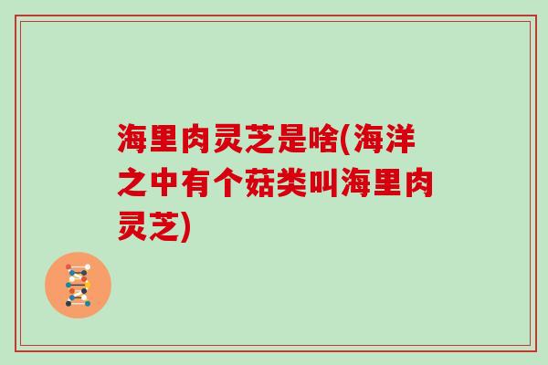 海里肉灵芝是啥(海洋之中有个菇类叫海里肉灵芝)