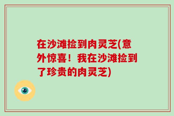 在沙滩捡到肉灵芝(意外惊喜!我在沙滩捡到了珍贵的肉灵芝)