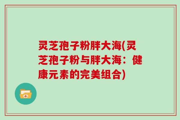 灵芝孢子粉胖大海(灵芝孢子粉与胖大海:健康元素的完美组合)