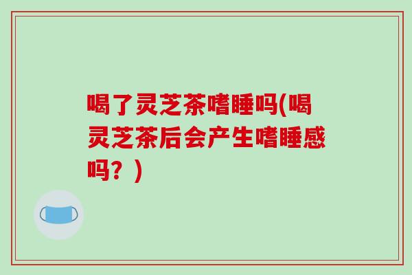 喝了灵芝茶嗜睡吗(喝灵芝茶后会产生嗜睡感吗?)