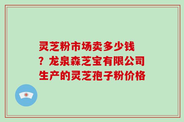 灵芝粉市场卖多少钱 ?龙泉森芝宝有限公司生产的灵芝孢子粉价格