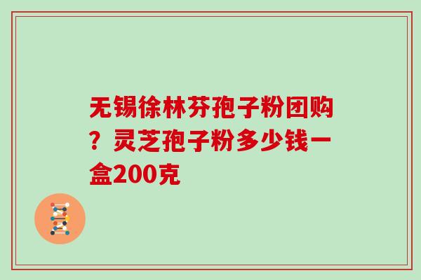 无锡徐林芬孢子粉团购？灵芝孢子粉多少钱一盒200克