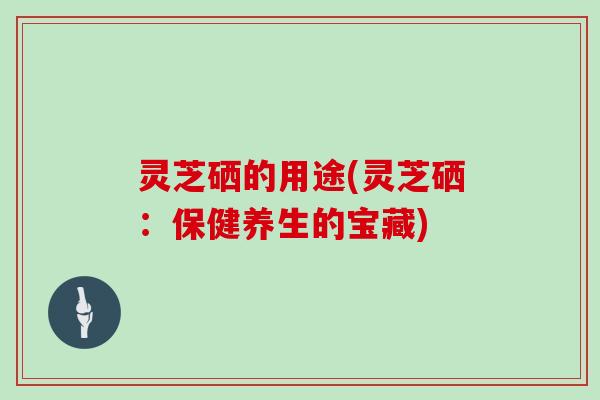 灵芝硒的用途(灵芝硒：保健养生的宝藏)