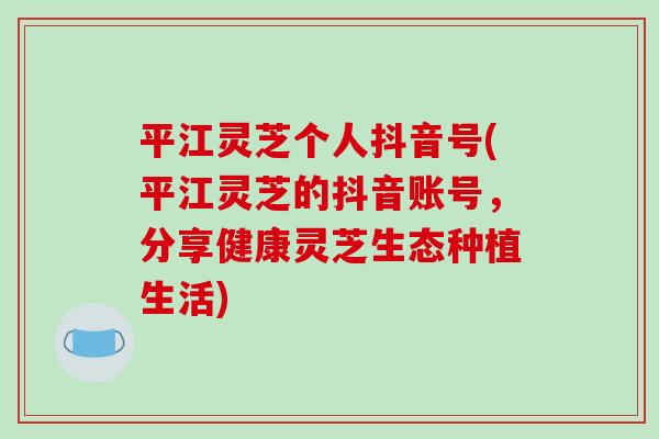 平江灵芝个人抖音号(平江灵芝的抖音账号,分享健康灵芝生态种植生活)