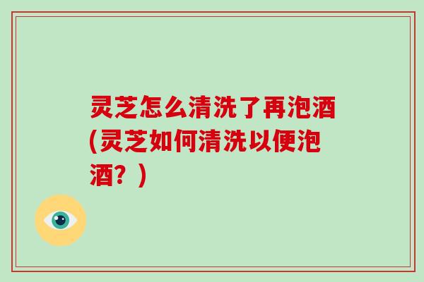 灵芝怎么清洗了再泡酒(灵芝如何清洗以便泡酒？)