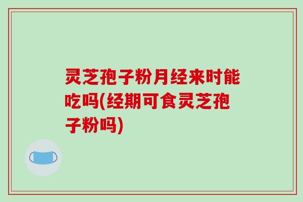 灵芝孢子粉月经来时能吃吗(经期可食灵芝孢子粉吗)