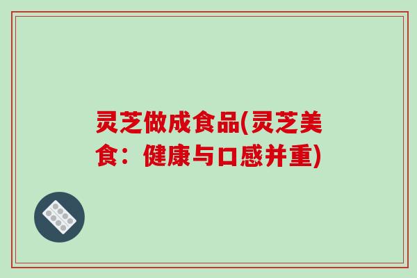 灵芝做成食品(灵芝美食：健康与口感并重)