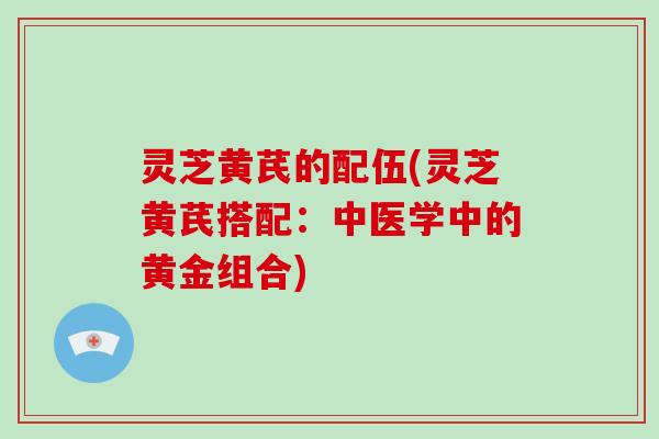灵芝黄芪的配伍(灵芝黄芪搭配:中医学中的黄金组合)