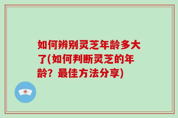 如何辨别灵芝年龄多大了(如何判断灵芝的年龄?最佳方法分享)