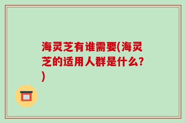 海灵芝有谁需要(海灵芝的适用人群是什么？)