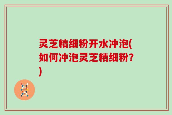 灵芝精细粉开水冲泡(如何冲泡灵芝精细粉？)
