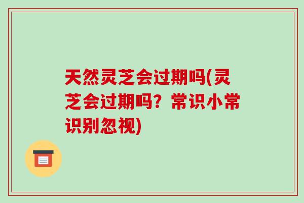 天然灵芝会过期吗(灵芝会过期吗?常识小常识别忽视)