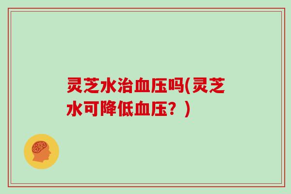 灵芝水治血压吗(灵芝水可降低血压?)
