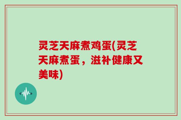 灵芝天麻煮鸡蛋(灵芝天麻煮蛋,滋补健康又美味)