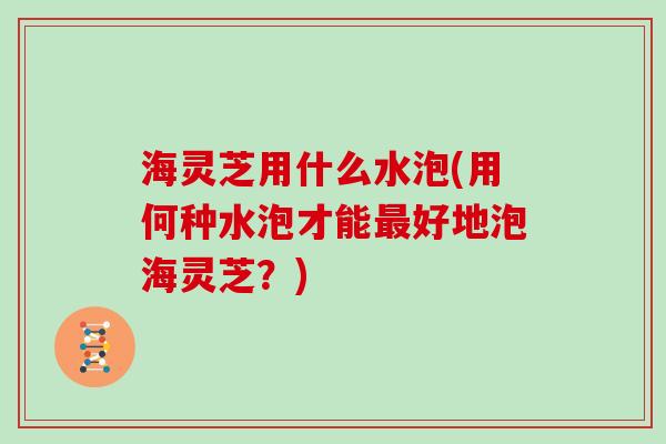 海灵芝用什么水泡(用何种水泡才能最好地泡海灵芝?)