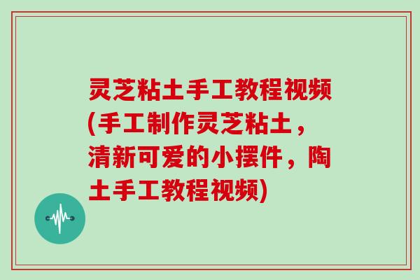灵芝粘土手工教程视频(手工制作灵芝粘土，清新可爱的小摆件，陶土手工教程视频)