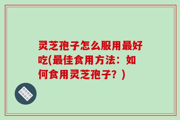 灵芝孢子怎么服用最好吃(最佳食用方法:如何食用灵芝孢子?)