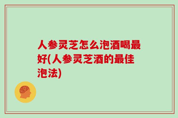 人参灵芝怎么泡酒喝最好(人参灵芝酒的最佳泡法)