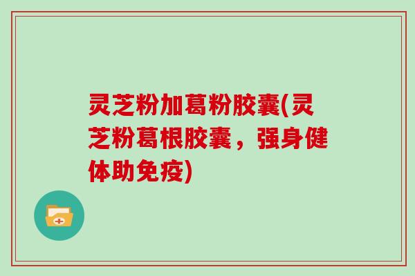 灵芝粉加葛粉胶囊(灵芝粉葛根胶囊,强身健体助免疫)