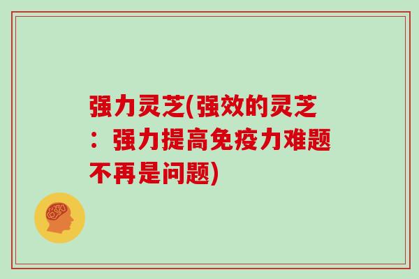 强力灵芝(强效的灵芝：强力提高免疫力难题不再是问题)